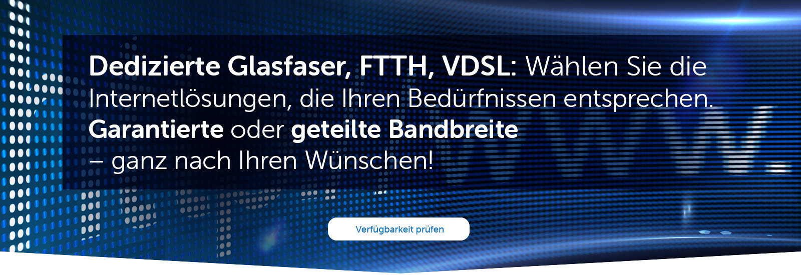 Dedizierte Glasfaser, FTTH, VDSL:  Wählen Sie die Internetlösungen, die Ihren Bedürfnissen entsprechen. Garantierte oder geteilte Bandbreite – ganz nach Ihren Wünschen!
